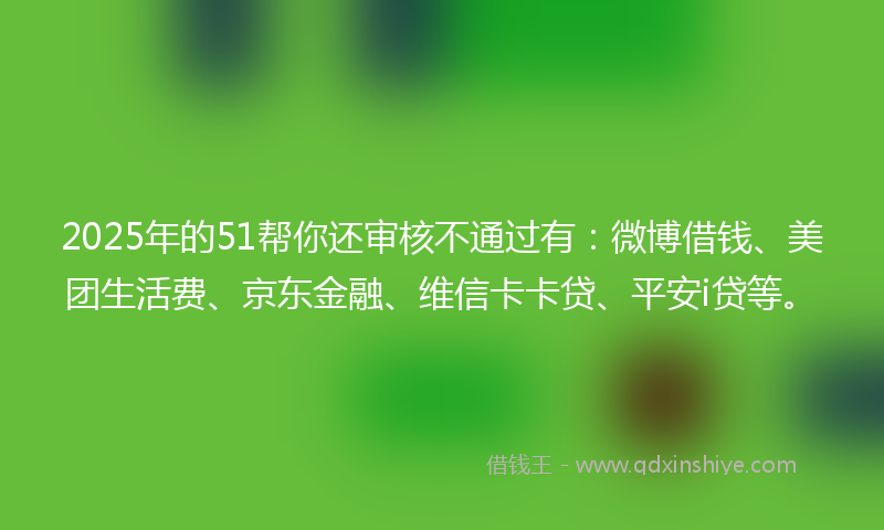 2025年的51帮你还审核不通过有：微博借钱、美团生活费、京东金融、维信卡卡贷、平安i贷等。
