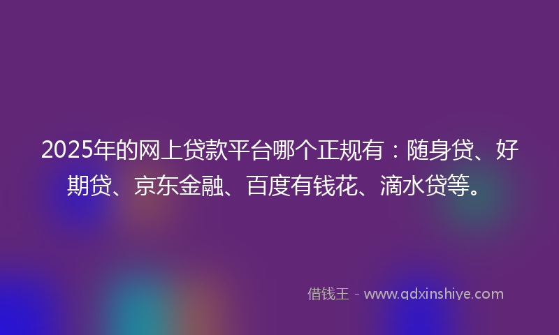 2025年的网上贷款平台哪个正规有：随身贷、好期贷、京东金融、百度有钱花、滴水贷等。