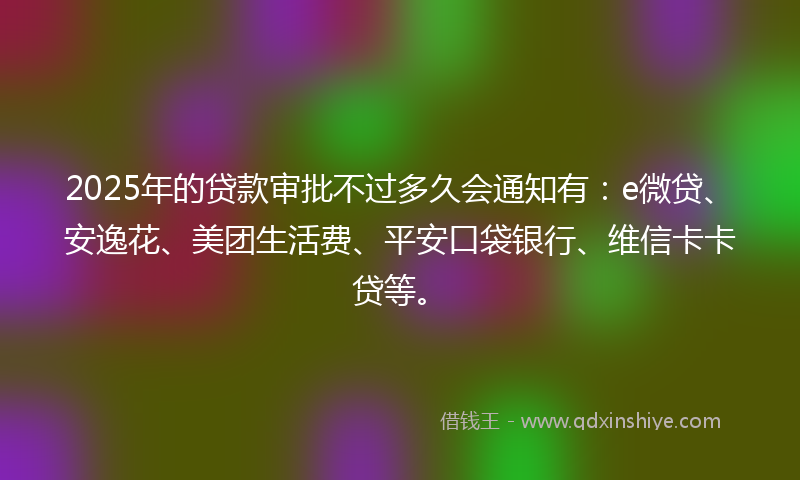 2025年的贷款审批不过多久会通知有：e微贷、安逸花、美团生活费、平安口袋银行、维信卡卡贷等。