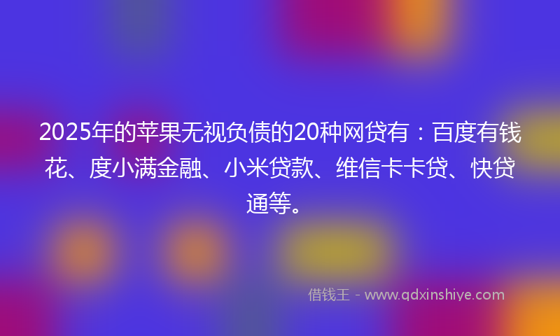 2025年的苹果无视负债的20种网贷有：百度有钱花、度小满金融、小米贷款、维信卡卡贷、快贷通等。
