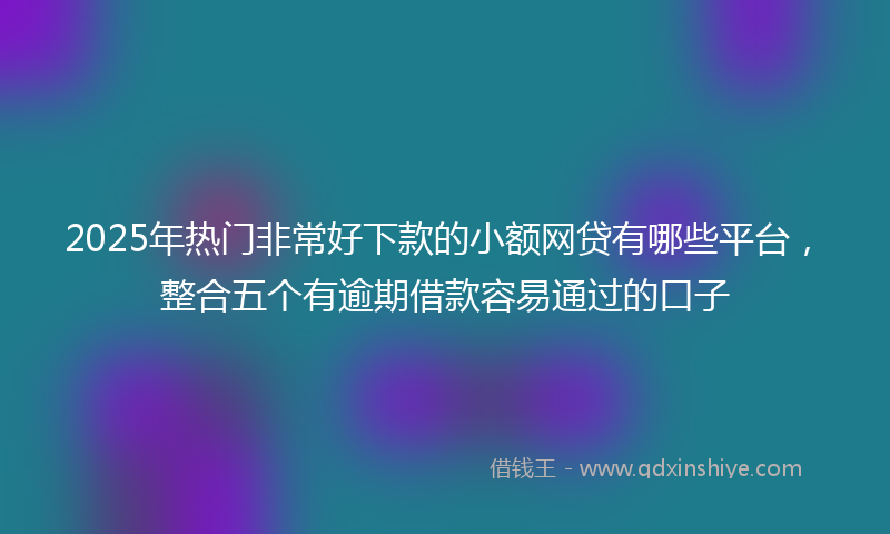 2025年热门非常好下款的小额网贷有哪些平台，整合五个有逾期借款容易通过的口子