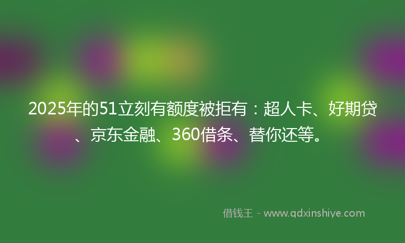 2025年的51立刻有额度被拒有：超人卡、好期贷、京东金融、360借条、替你还等。