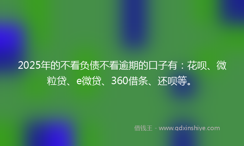 2025年的不看负债不看逾期的口子有：花呗、微粒贷、e微贷、360借条、还呗等。