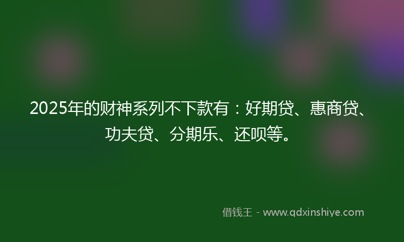 2025年的财神系列不下款有:好期贷、惠商贷、功夫贷、分期乐、还呗等。