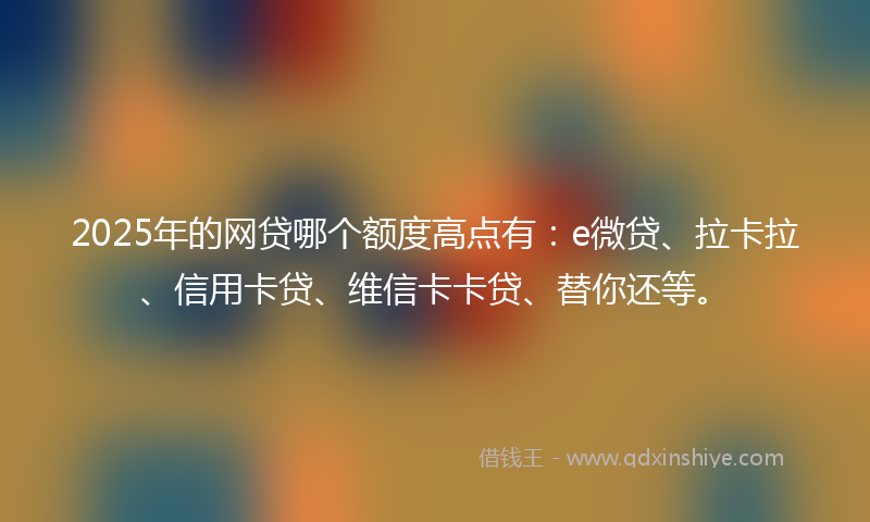 2025年的网贷哪个额度高点有：e微贷、拉卡拉、信用卡贷、维信卡卡贷、替你还等。