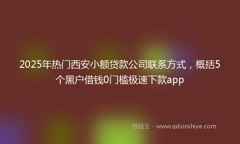 2025年热门西安小额贷款公司联系方式，概括5个黑户借钱0门槛极速下款app