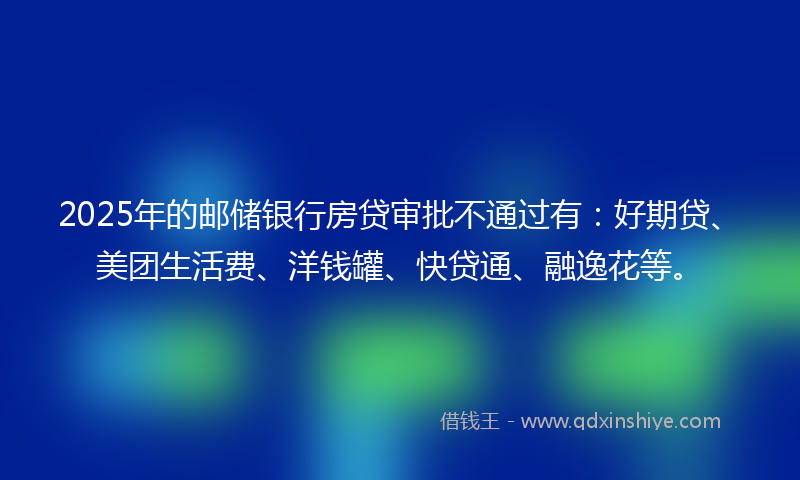 2025年的邮储银行房贷审批不通过有：好期贷、美团生活费、洋钱罐、快贷通、融逸花等。
