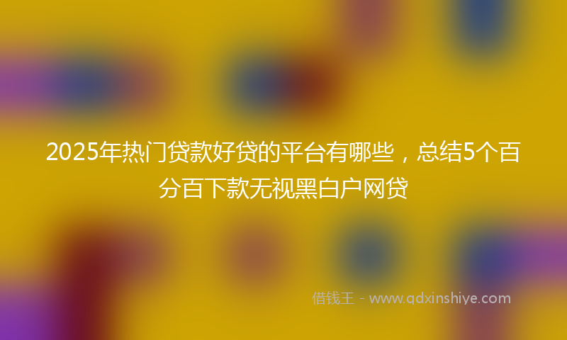2025年热门贷款好贷的平台有哪些，总结5个百分百下款无视黑白户网贷