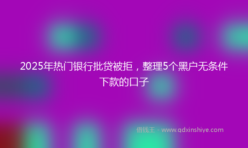 2025年热门银行批贷被拒，整理5个黑户无条件下款的口子