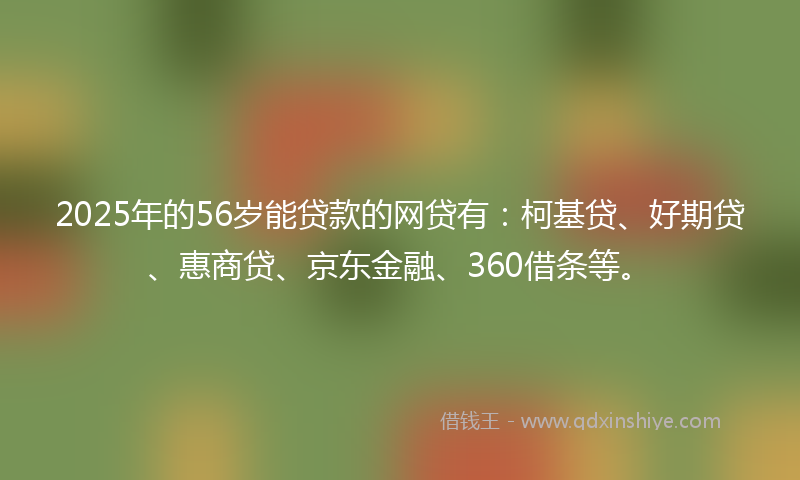 2025年的56岁能贷款的网贷有：柯基贷、好期贷、惠商贷、京东金融、360借条等。