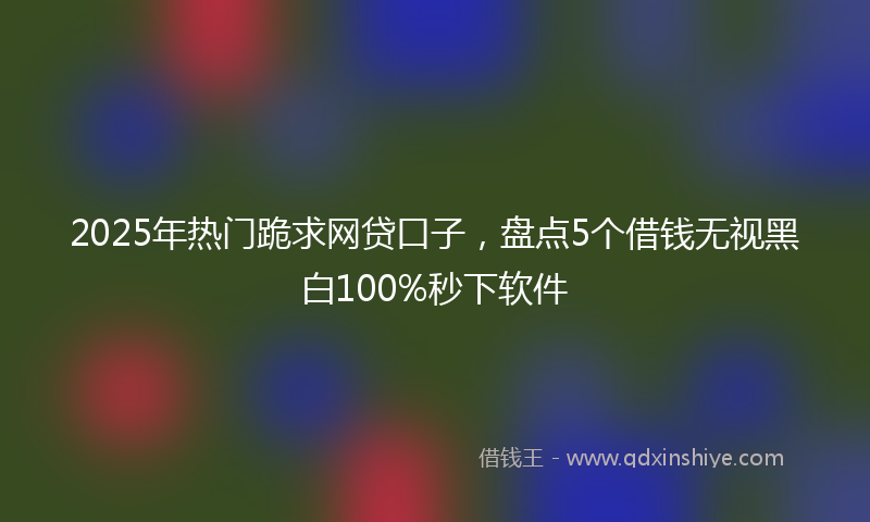 2025年热门跪求网贷口子，盘点5个借钱无视黑白100%秒下软件