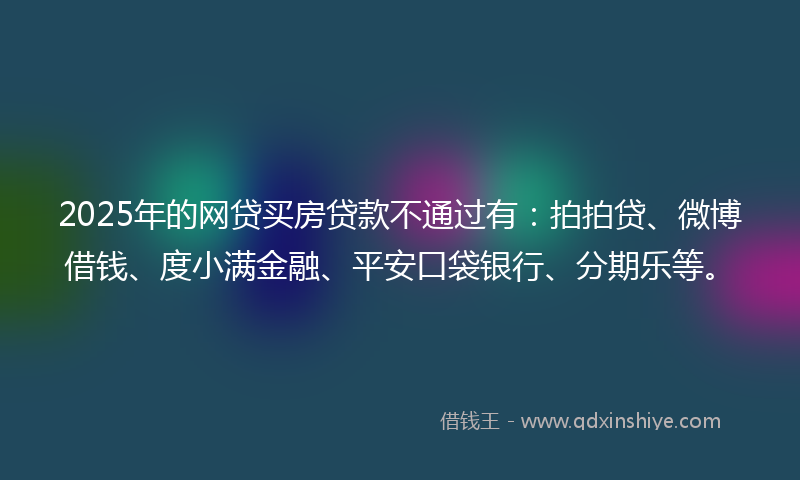 2025年的网贷买房贷款不通过有：拍拍贷、微博借钱、度小满金融、平安口袋银行、分期乐等。