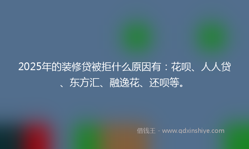 2025年的装修贷被拒什么原因有：花呗、人人贷、东方汇、融逸花、还呗等。