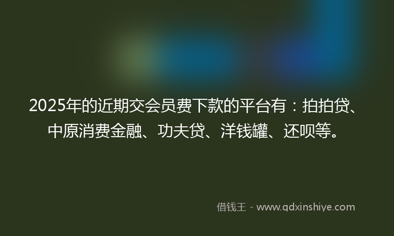 2025年的近期交会员费下款的平台有：拍拍贷、中原消费金融、功夫贷、洋钱罐、还呗等。