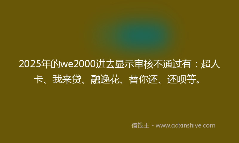 2025年的we2000进去显示审核不通过有：超人卡、我来贷、融逸花、替你还、还呗等。