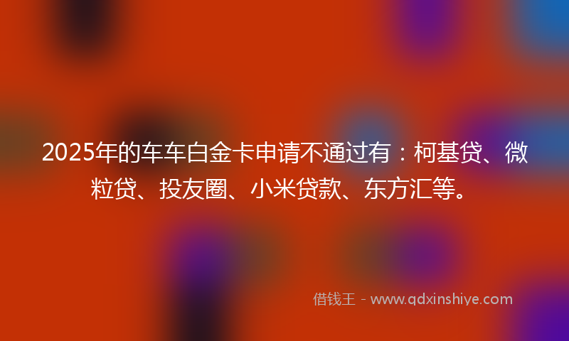 2025年的车车白金卡申请不通过有：柯基贷、微粒贷、投友圈、小米贷款、东方汇等。