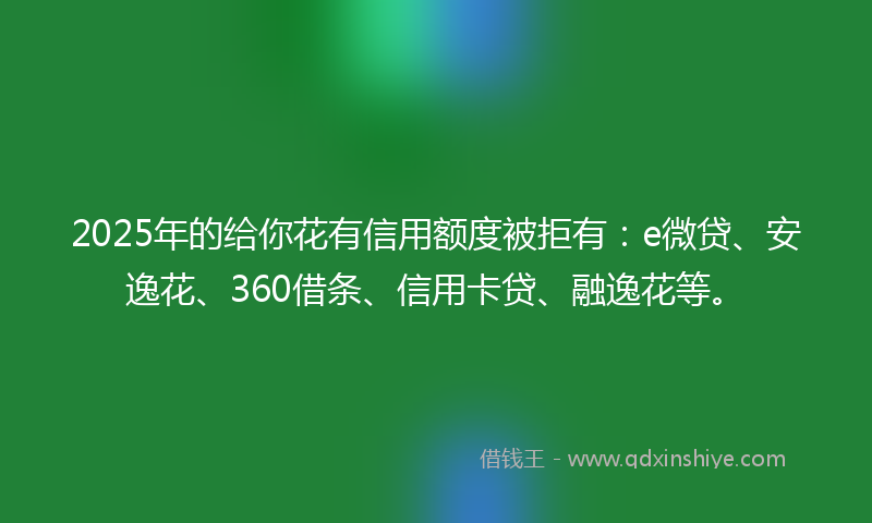 2025年的给你花有信用额度被拒有：e微贷、安逸花、360借条、信用卡贷、融逸花等。