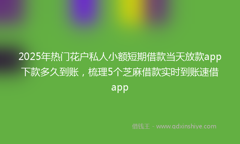 2025年热门花户私人小额短期借款当天放款app下款多久到账，梳理5个芝麻借款实时到账速借app