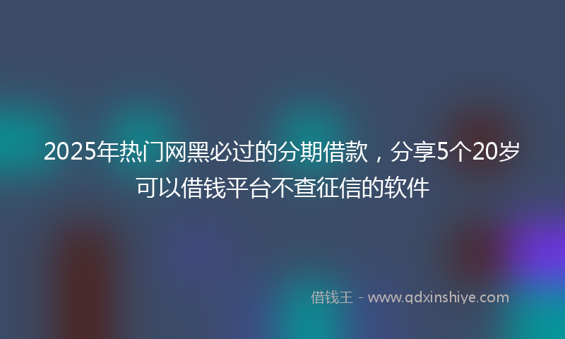 2025年热门网黑必过的分期借款，分享5个20岁可以借钱平台不查征信的软件