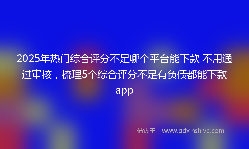 2025年热门综合评分不足哪个平台能下款 不用通过审核，梳理5个综合评分不足有负债都能下款app