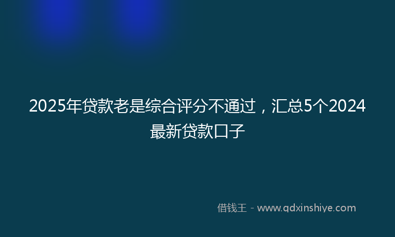 2025年贷款老是综合评分不通过，汇总5个2024最新贷款口子