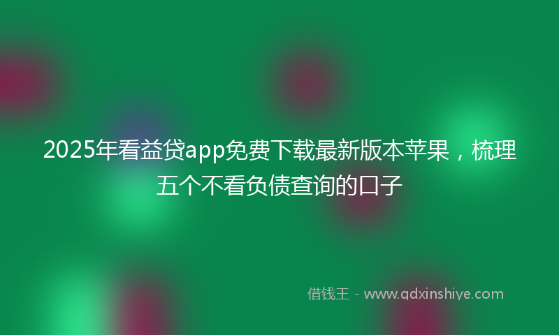 2025年看益贷app免费下载最新版本苹果，梳理五个不看负债查询的口子