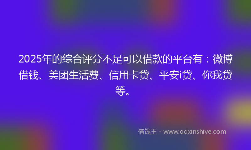 2025年的综合评分不足可以借款的平台有：微博借钱、美团生活费、信用卡贷、平安i贷、你我贷等。