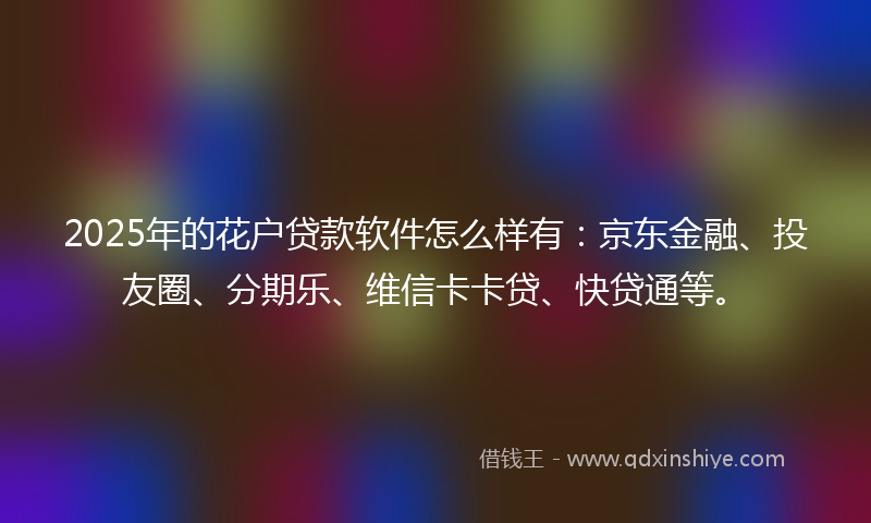 2025年的花户贷款软件怎么样有：京东金融、投友圈、分期乐、维信卡卡贷、快贷通等。