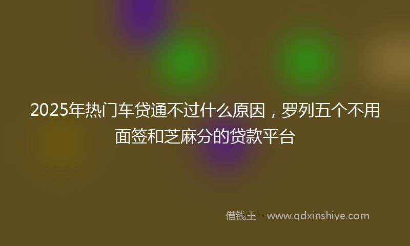 2025年热门车贷通不过什么原因，罗列五个不用面签和芝麻分的贷款平台