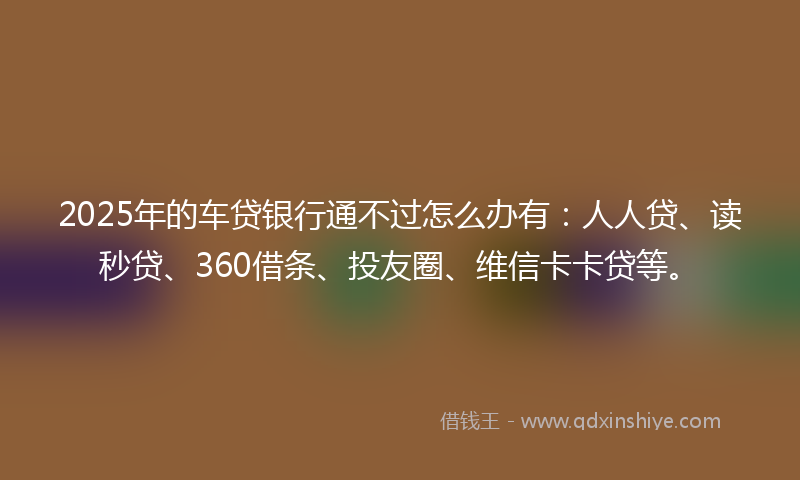2025年的车贷银行通不过怎么办有：人人贷、读秒贷、360借条、投友圈、维信卡卡贷等。