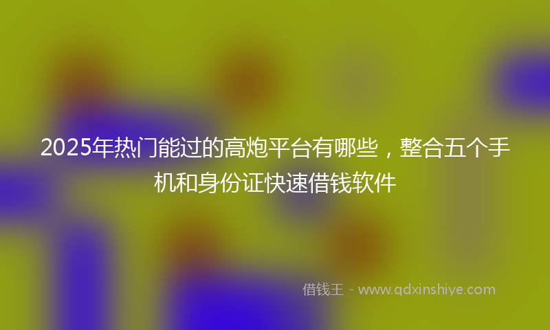 2025年热门能过的高炮平台有哪些，整合五个手机和身份证快速借钱软件