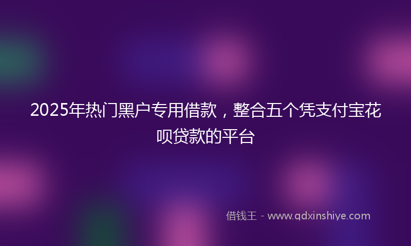 2025年热门黑户专用借款,整合五个凭支付宝花呗贷款的平台