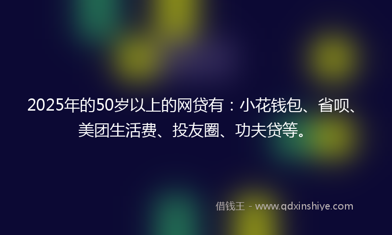 2025年的50岁以上的网贷有:小花钱包、省呗、美团生活费、投友圈、功夫贷等。