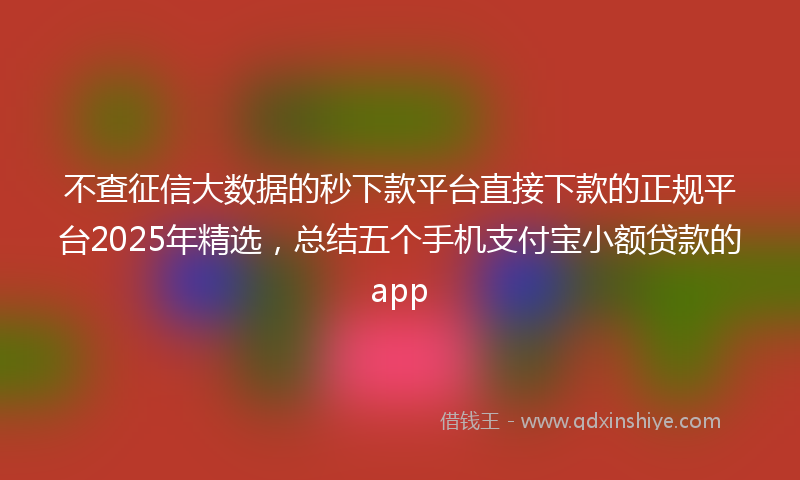 不查征信大数据的秒下款平台直接下款的正规平台2025年精选，总结五个手机支付宝小额贷款的app