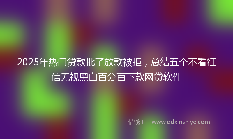 2025年热门贷款批了放款被拒，总结五个不看征信无视黑白百分百下款网贷软件