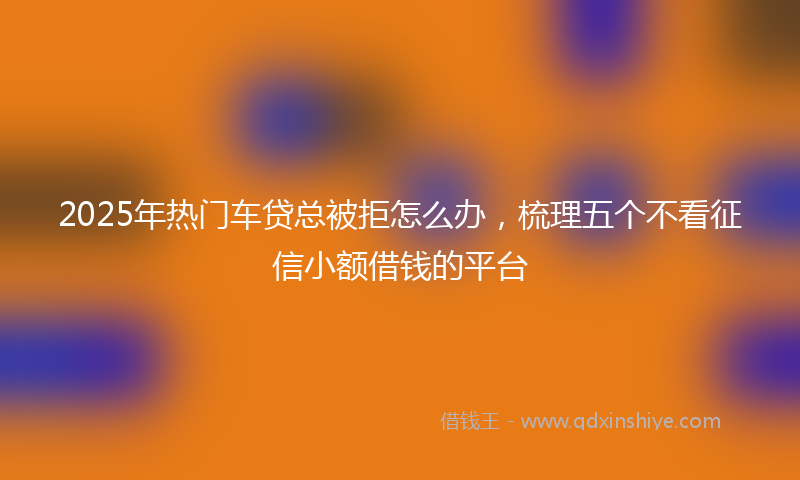 2025年热门车贷总被拒怎么办，梳理五个不看征信小额借钱的平台