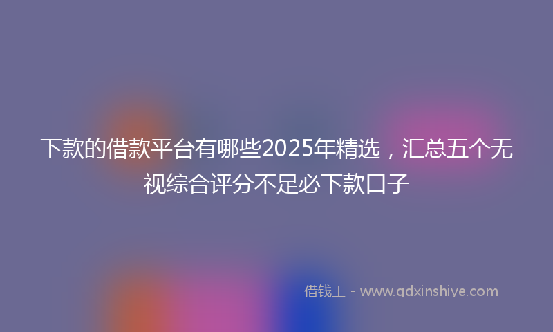 下款的借款平台有哪些2025年精选，汇总五个无视综合评分不足必下款口子