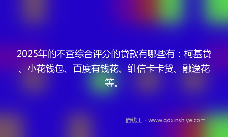 2025年的不查综合评分的贷款有哪些有:柯基贷、小花钱包、百度有钱花、维信卡卡贷、融逸花等。