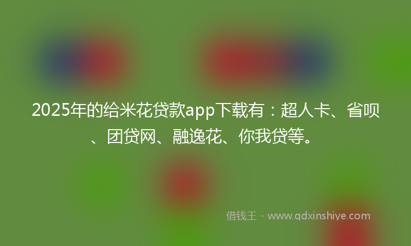 2025年的给米花贷款app下载有：超人卡、省呗、团贷网、融逸花、你我贷等。
