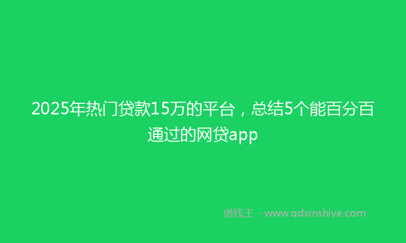 2025年热门贷款15万的平台，总结5个能百分百通过的网贷app