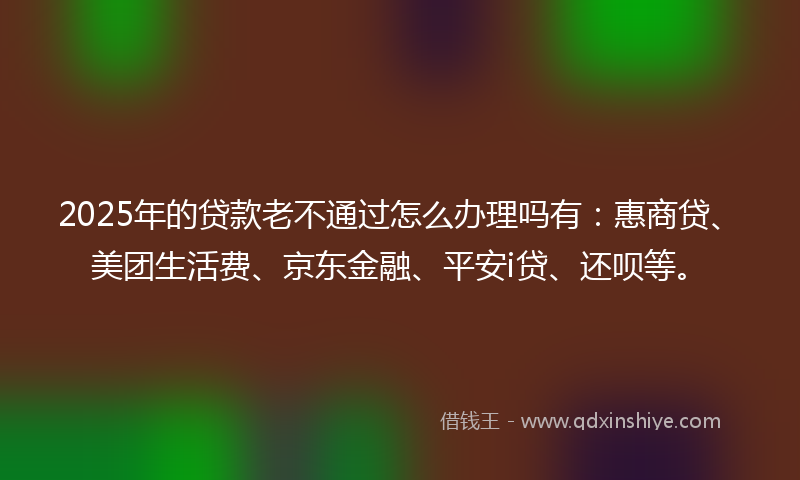 2025年的贷款老不通过怎么办理吗有：惠商贷、美团生活费、京东金融、平安i贷、还呗等。