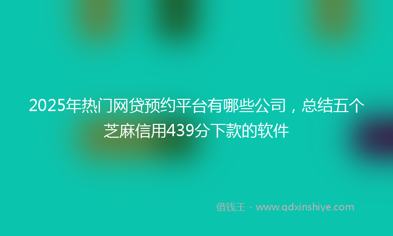 2025年热门网贷预约平台有哪些公司，总结五个芝麻信用439分下款的软件