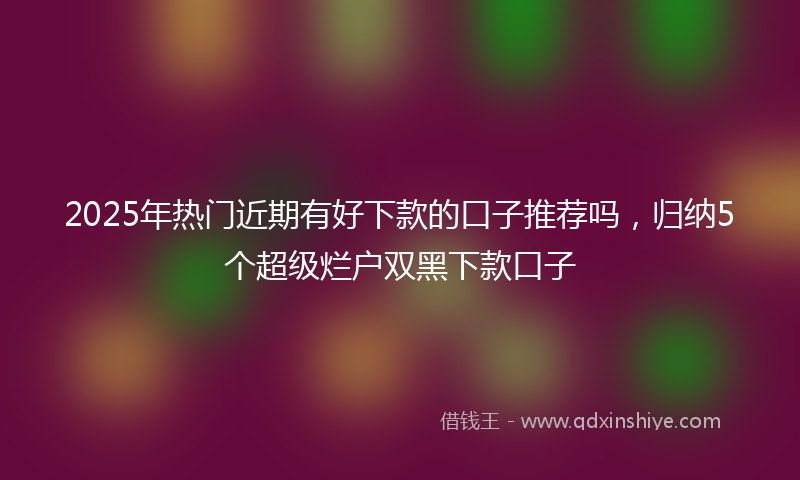 2025年热门近期有好下款的口子推荐吗，归纳5个超级烂户双黑下款口子