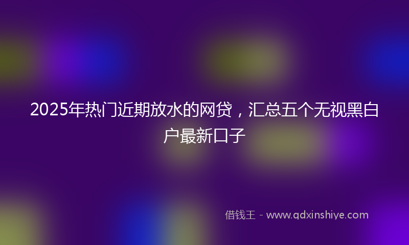 2025年热门近期放水的网贷，汇总五个无视黑白户最新口子