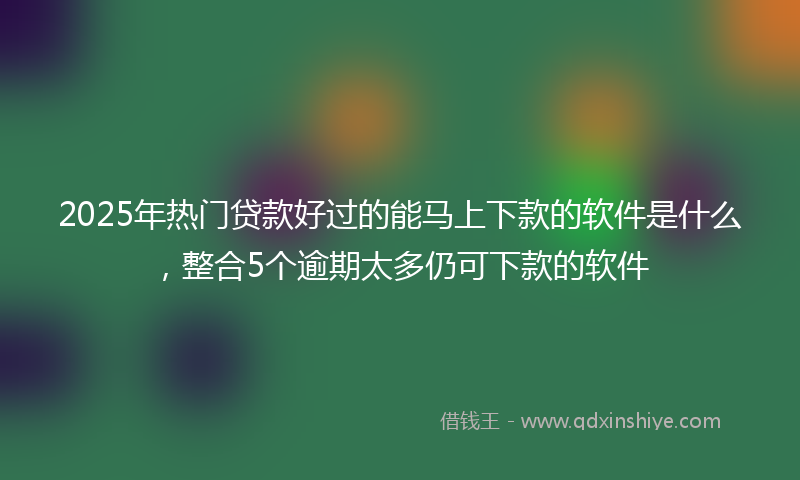 2025年热门贷款好过的能马上下款的软件是什么，整合5个逾期太多仍可下款的软件