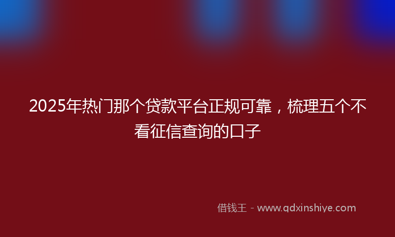 2025年热门那个贷款平台正规可靠，梳理五个不看征信查询的口子