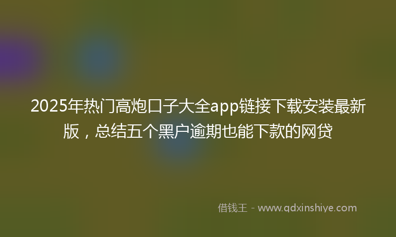 2025年热门高炮口子大全app链接下载安装最新版，总结五个黑户逾期也能下款的网贷