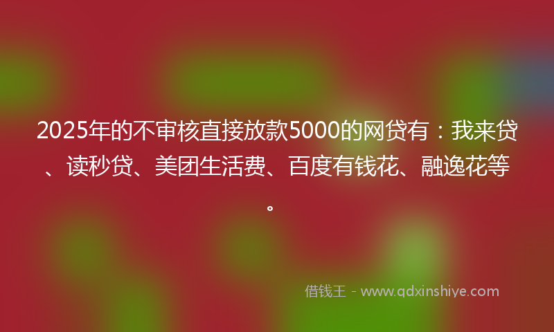 2025年的不审核直接放款5000的网贷有：我来贷、读秒贷、美团生活费、百度有钱花、融逸花等。