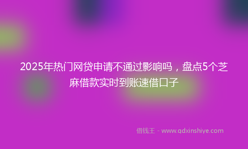 2025年热门网贷申请不通过影响吗，盘点5个芝麻借款实时到账速借口子