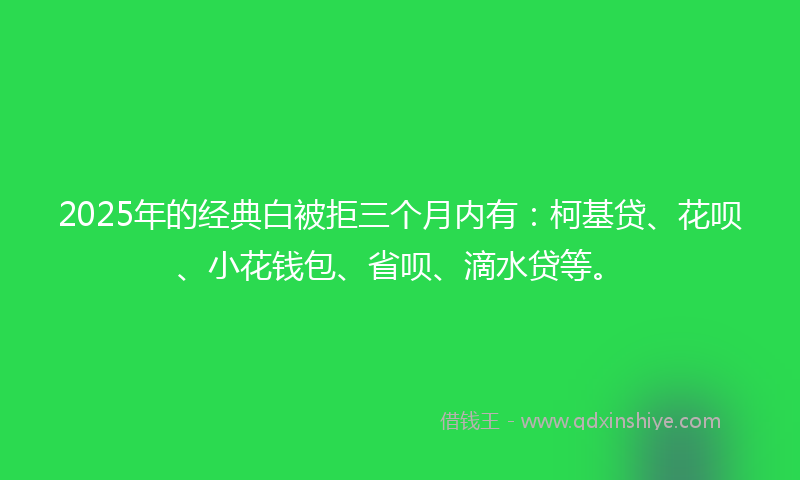 2025年的经典白被拒三个月内有：柯基贷、花呗、小花钱包、省呗、滴水贷等。